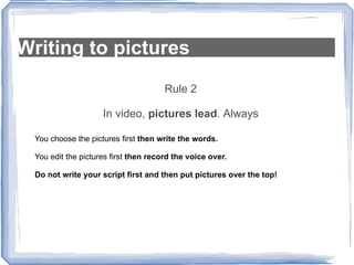 Writing to pictures Rule 2 In video,  pictures lead . Always You choose the pictures first  then write the words. You edit the pictures first  then record the voice over. Do not write your script first and then put pictures over the top! 