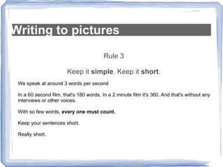 Writing to pictures Rule 3 Keep it  simple . Keep it  short . We speak at around 3 words per second In a 60 second film, that's 180 words. In a 2 minute film it's 360. And that's without any interviews or other voices. With so few words,  every one must count. Keep your sentences short.  Really short. 