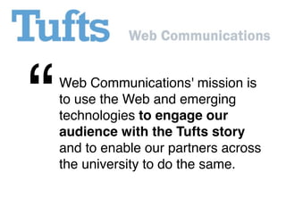 “   Web Communications' mission is
    to use the Web and emerging
    technologies to engage our
    audience with the Tufts story
    and to enable our partners across
    the university to do the same.
 