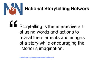 National Storytelling Network




“   Storytelling is the interactive art
    of using words and actions to
    reveal the elements and images
    of a story while encouraging the
    listener’s imagination.
    www.storynet.org/resources/whatisstorytelling.html
 