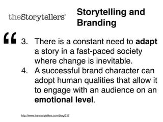 Storytelling and
                   Branding


“   1. Employees must believe and
       ‘own’ the story as they will
       ultimately be the ones to represent
       the company's brand values.
    2. Successful advertising delivers
       meaningful messages about the
       brand, often in sequence, taking
       the message’s recipients on a
       journey.
 