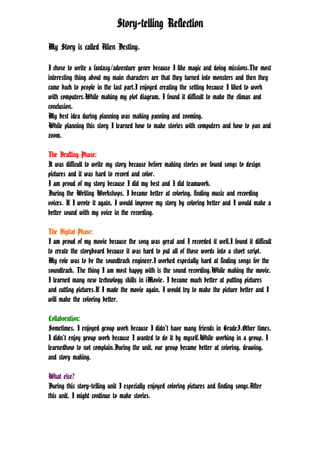 Story-telling Reflection

My Story is called Alien Destiny.

I chose to write a fantasy/adventure genre because I like magic and doing missions.The most
interesting thing about my main characters are that they turned into monsters and then they
came back to people in the last part.I enjoyed creating the setting because I liked to work
with computers.While making my plot diagram, I found it difficult to make the climax and
conclusion.
My best idea during planning was making panning and zooming.
While planning this story I learned how to make stories with computers and how to pan and
zoom.

The Drafting Phase:
It was difficult to write my story because before making stories we found songs to design
pictures and it was hard to record and color.
I am proud of my story because I did my best and I did teamwork.
During the Writing Workshops, I became better at coloring, finding music and recording
voices. If I wrote it again, I would improve my story by coloring better and I would make a
better sound with my voice in the recording.

The Digital Phase:
I am proud of my movie because the song was great and I recorded it well.I found it difficult
to create the storyboard because it was hard to put all of those words into a short script.
My role was to be the soundtrack engineer.I worked especially hard at finding songs for the
soundtrack. The thing I am most happy with is the sound recording.While making the movie,
I learned many new technology skills in iMovie. I became much better at putting pictures
and cutting pictures.If I made the movie again, I would try to make the picture better and I
will make the coloring better.

Collaboration:
Sometimes, I enjoyed group work because I didn’t have many friends in Grade3.Other times,
I didn’t enjoy group work because I wanted to do it by myself.While working in a group, I
learnedhow to not complain.During the unit, our group became better at coloring, drawing,
and story making.

What else?
During this story-telling unit I especially enjoyed coloring pictures and finding songs.After
this unit, I might continue to make stories.
 