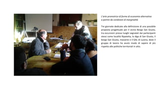 L’arte promotrice di forme di economia alternativa
a partire da condizioni di marginalità
Tre giornate dedicate alla definizione di una possibile
proposta progettuale per il vicino Borgo San Giusto,
tra escursioni presso luoghi segnalati dai partecipanti
stessi come località Ripatetta, la diga di San Giusto, il
borgo San Giusto, masserie e il GAL di Lucera, dove il
gruppo di lavoro ha avuto modo di sapere di più
rispetto alle politiche territoriali in atto.
 