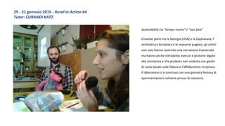 Sostenibilità tra “tempo morto” e “non fare”
Creando ponti tra la Georgia (USA) e la Capitanata, l’
architettura brutalista e le masserie pugliesi, gli artisti
non solo hanno costruito una narrazione trasversale
ma hanno anche introdotto esercizi e pratiche legate
alla resistenza e alla protesta non violenta con giochi
di ruolo basati sulla fiducia e l’affidamento reciproco.
Il laboratorio si è concluso con una giornata festosa di
sperimentazioni culinarie presso la masseria.
29 - 31 gennaio 2015 - Rural in Action #4
Tutor: CURANDI KATZ
 