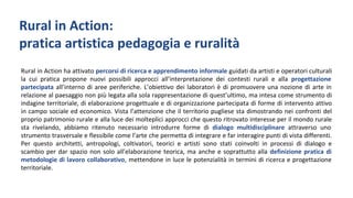 Rural in Action ha attivato percorsi di ricerca e apprendimento informale guidati da artisti e operatori culturali
la cui pratica propone nuovi possibili approcci all’interpretazione dei contesti rurali e alla progettazione
partecipata all’interno di aree periferiche. L’obiettivo dei laboratori è di promuovere una nozione di arte in
relazione al paesaggio non più legata alla sola rappresentazione di quest’ultimo, ma intesa come strumento di
indagine territoriale, di elaborazione progettuale e di organizzazione partecipata di forme di intervento attivo
in campo sociale ed economico. Vista l’attenzione che il territorio pugliese sta dimostrando nei confronti del
proprio patrimonio rurale e alla luce dei molteplici approcci che questo ritrovato interesse per il mondo rurale
sta rivelando, abbiamo ritenuto necessario introdurre forme di dialogo multidisciplinare attraverso uno
strumento trasversale e flessibile come l’arte che permetta di integrare e far interagire punti di vista differenti.
Per questo architetti, antropologi, coltivatori, teorici e artisti sono stati coinvolti in processi di dialogo e
scambio per dar spazio non solo all’elaborazione teorica, ma anche e soprattutto alla definizione pratica di
metodologie di lavoro collaborativo, mettendone in luce le potenzialità in termini di ricerca e progettazione
territoriale.
Rural in Action:
pratica artistica pedagogia e ruralità
 