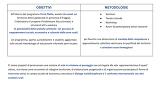 OBIETTIVI METODOLOGIE
All'interno del programma Terra Piatta, avviato da vessel sul
territorio della Capitanata (in provincia di Foggia),
il laboratorio si propone d'individuare focus tematici e
strumenti atti a valutare
le potenzialità delle pratiche artistiche nei processi di
empowerment sociale, economico e culturale delle aree rurali.
Un programma, aperto a practitioners e studenti, aggiornato
sulle attuali metodologie di educazione informale peer-to-peer.
● Seminari
● Tavole rotonde
● Workshop
● Azioni di partecipatory action research
per favorire una dimensione di scambio delle competenze e
apprendimento collettivo valorizzare la specificità del territorio
e stimolare nuovi immaginari
Ci siamo proposti di promuovere una nozione di arte in relazione al paesaggio non più legata alla sola rappresentazione di quest’
ultimo, ma intesa come strumento di indagine territoriale, di elaborazione progettuale e di organizzazione partecipata di forme di
intervento attivo in campo sociale ed economico attraverso il dialogo multidisciplinare e il confronto internazionale con altri
contesti rurali
 