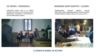 I LUOGHI DI RURAL IN ACTION
EX OPERA - CERIGNOLA MASSERIA SANT’AGAPITO - LUCERA
Laboratorio urbano nato in un edificio
dismesso del Comune che fornisce servizi,
attrezzature, formazione e informazione a
servizio delle attività creative
Bed&breakfast, masseria didattica, azienda
agrituristica, attiva nell’organizzazione di eventi culturali,
musicali, letterari, teatrali, culinari con cucina a Km 0
 