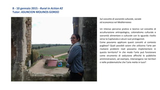 Sul concetto di sovranità culturale, sociale
ed economica nel Mediterraneo
Un intenso percorso pratico e teorico sul concetto di
acculturazione antropologica, colonialismo culturale e
sovranità alimentare e culturale con lo sguardo rivolto
verso la Capitanata e alcuni suoi protagonisti.
Come possiamo applicare questi concetti al contesto
pugliese? Quali possibili azioni che utilizzino l’arte per
risolvere problemi reali possiamo implementare in
questo territorio? In che modo l’arte può funzionare
come strumento di seduzione affinché le pubbliche
amministrazioni, ad esempio, intervengano nei territori
e nelle problematiche che l’arte mette in luce?
8 - 10 gennaio 2015 - Rural in Action #2
Tutor: ASUNCION MOLINOS GORDO
 