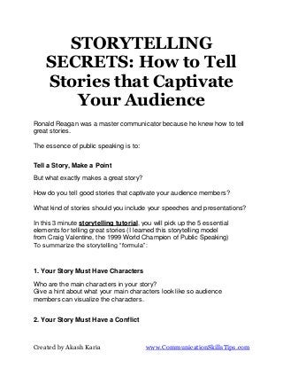 STORYTELLING
    SECRETS: How to Tell
    Stories that Captivate
       Your Audience
Ronald Reagan was a master communicator because he knew how to tell
great stories.

The essence of public speaking is to:


Tell a Story, Make a Point
But what exactly makes a great story?

How do you tell good stories that captivate your audience members?

What kind of stories should you include your speeches and presentations?

In this 3 minute storytelling tutorial, you will pick up the 5 essential
elements for telling great stories (I learned this storytelling model
from Craig Valentine, the 1999 World Champion of Public Speaking)
To summarize the storytelling “formula”:



1. Your Story Must Have Characters

Who are the main characters in your story?
Give a hint about what your main characters look like so audience
members can visualize the characters.


2. Your Story Must Have a Conflict



Created by Akash Karia                   www.CommunicationSkillsTips.com
 