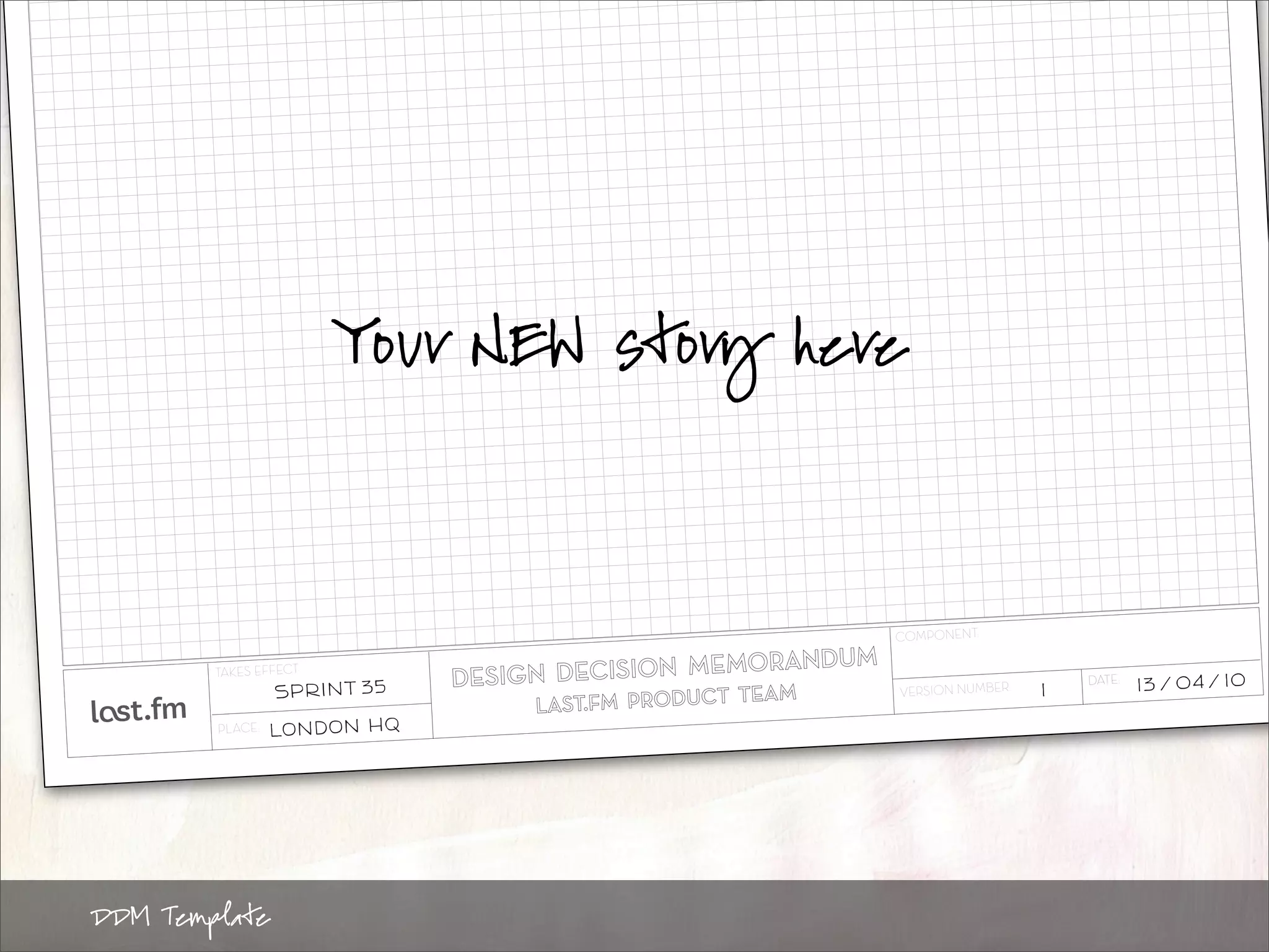 Your NEW story here




                                              COMP ON EN T:

        TA KE S EF FE CT:
                   SPRINT 35                  VE RS IO N NUMB ER :   1
                                                                         DATE :   13 / 04 / 10

        PL AC E:   LONDON HQ




DDM Template
 