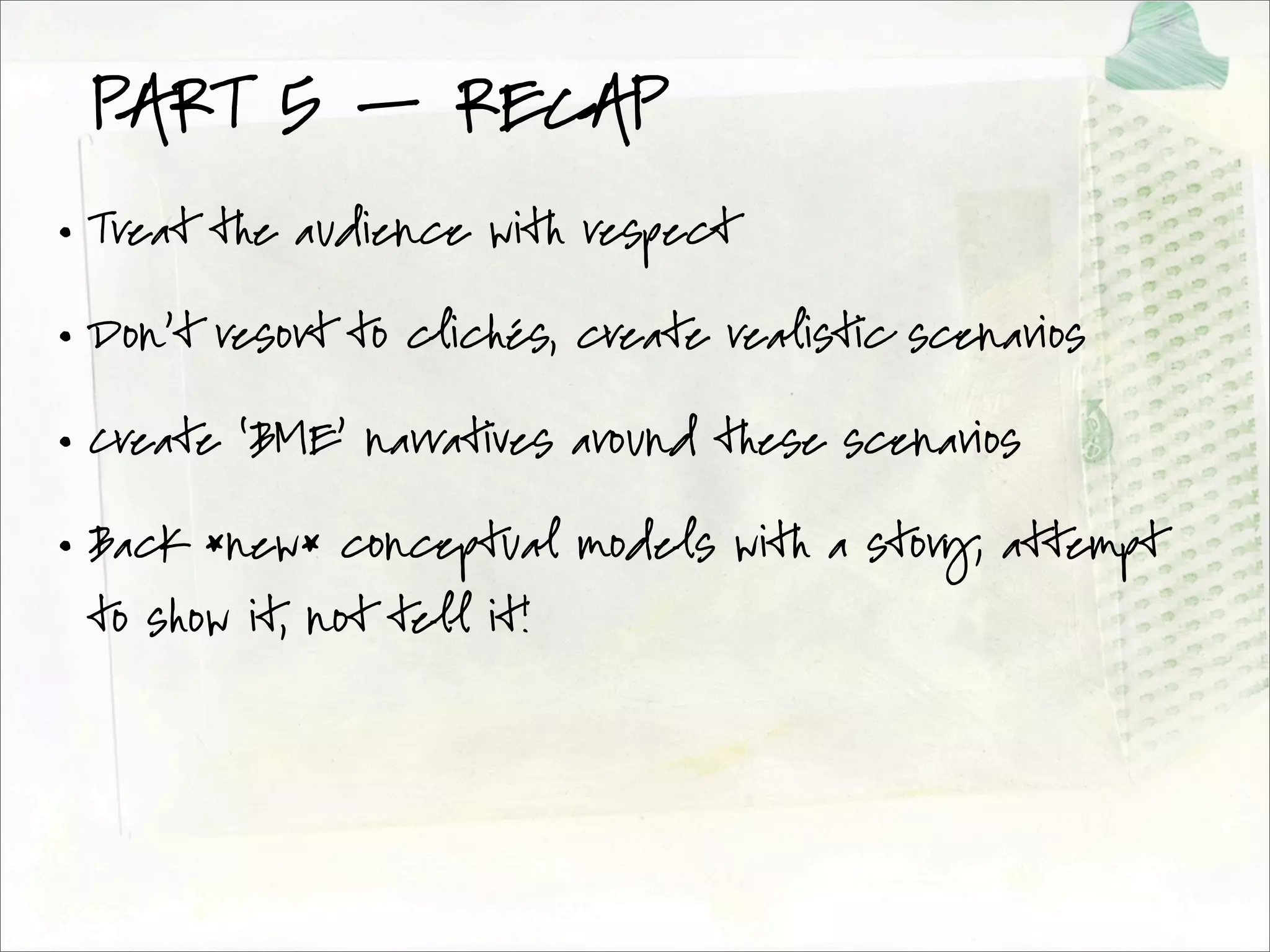PART 5 — RECAP
• Treat the audience with respect

• Don’t resort to clichés, create realistic scenarios

• Create ‘BME’ narratives around these scenarios

• Back *new* conceptual models with a story; attempt
 to show it, not tell it!
 