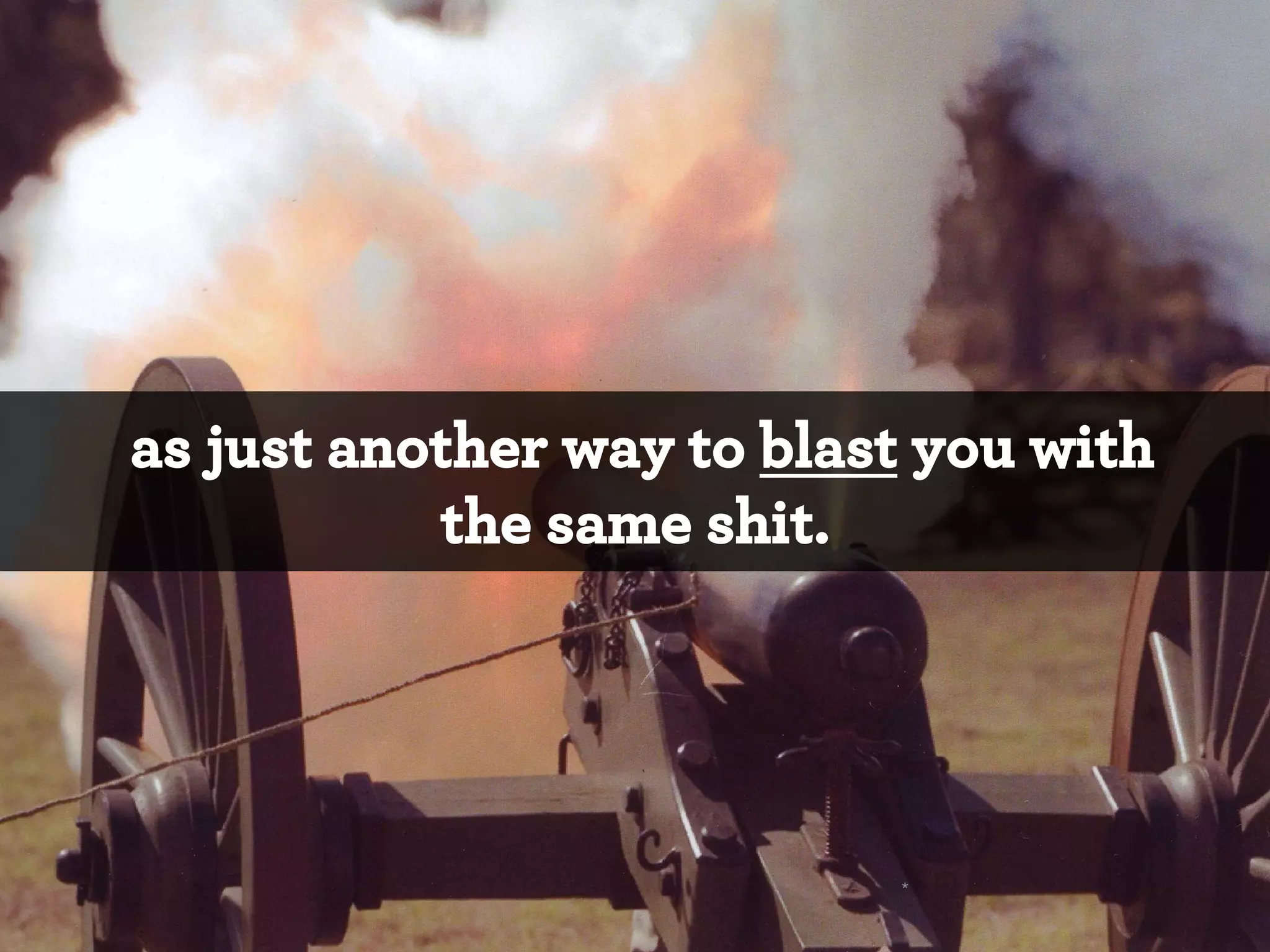 as just another way to blast you with
the same shit.

*

 