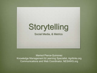 Storytelling
               Social Media, & Metrics




              Marisol Pierce-Quinonez
Knowledge Management & Learning Specialist, Agrilinks.org
  Communications and Web Coordinator, NESAWG.org
 