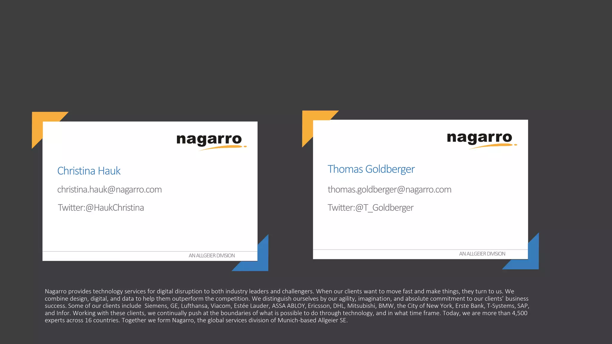 ANALLGEIERDIVISION ANALLGEIERDIVISION
christina.hauk@nagarro.com
Christina Hauk
Twitter:@HaukChristina
Thomas Goldberger
Twitter:@T_Goldberger
thomas.goldberger@nagarro.com
Nagarro provides technology services for digital disruption to both industry leaders and challengers. When our clients want to move fast and make things, they turn to us. We
combine design, digital, and data to help them outperform the competition. We distinguish ourselves by our agility, imagination, and absolute commitment to our clients’ business
success. Some of our clients include Siemens, GE, Lufthansa, Viacom, Estée Lauder, ASSA ABLOY, Ericsson, DHL, Mitsubishi, BMW, the City of New York, Erste Bank, T-Systems, SAP,
and Infor. Working with these clients, we continually push at the boundaries of what is possible to do through technology, and in what time frame. Today, we are more than 4,500
experts across 16 countries. Together we form Nagarro, the global services division of Munich-based Allgeier SE.
 