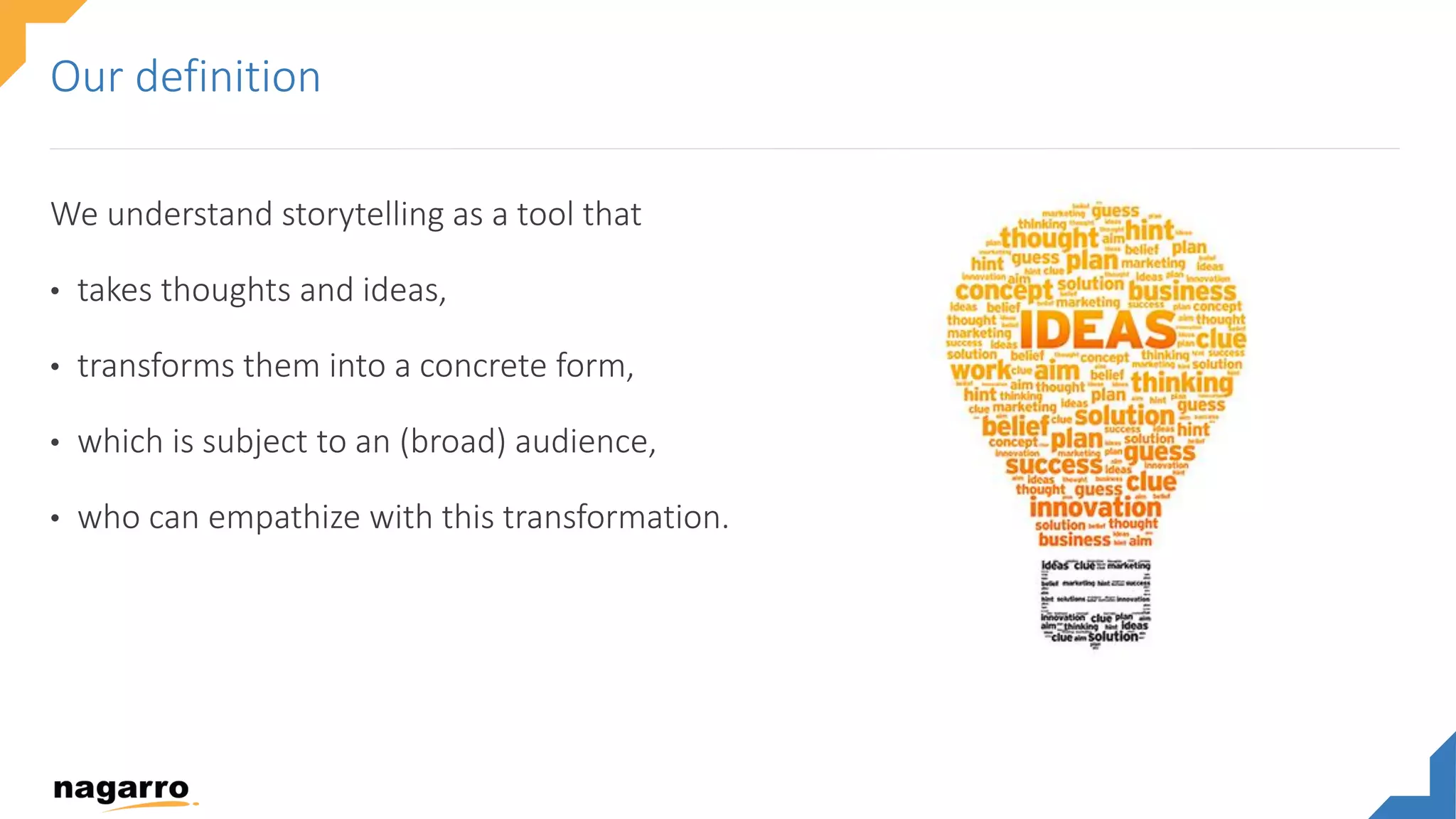 We understand storytelling as a tool that
• takes thoughts and ideas,
• transforms them into a concrete form,
• which is subject to an (broad) audience,
• who can empathize with this transformation.
Our definition
 