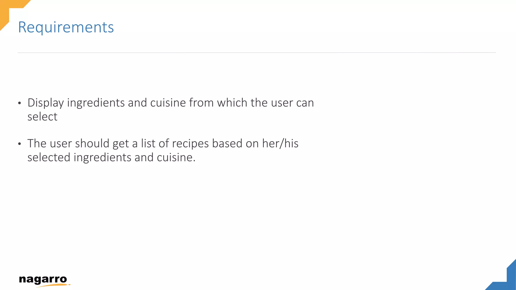 • Display ingredients and cuisine from which the user can
select
• The user should get a list of recipes based on her/his
selected ingredients and cuisine.
Requirements
 