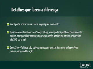 Você pode editar sua estória a qualquer momento.
Quando você terminar seu StoryTelling, você poderá publicar diretamente
online, compartilhar através dos seus perfis sociais ou enviar o shortlink
via SMS ou email
Seus StoryTellings são salvos na nuvem e estarão sempre disponíveis
online para modificação
Detalhesquefazemadiferença
 