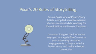 Pixar’s 20 Rules of Storytelling
Emma Coats, one of Pixar’s Story
Artists, compiled narrative wisdom
she has received while working for
the animation studio over the years.
Get creative! Imagine the innovative
ways you can apply Pixar’s rules to
your upcoming customer
engagements to help you tell a
better story, and make a deeper
connection.
 