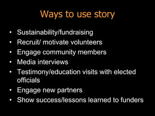Ways to use story
• Sustainability/fundraising
• Recruit/ motivate volunteers
• Engage community members
• Media interviews
• Testimony/education visits with elected
  officials
• Engage new partners
• Show success/lessons learned to funders
 
