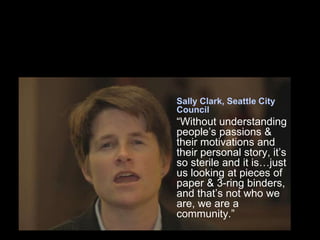 Sally Clark, Seattle City
Council
“Without understanding
people’s passions &
their motivations and
their personal story, it’s
so sterile and it is…just
us looking at pieces of
paper & 3-ring binders,
and that’s not who we
are, we are a
community.”
 