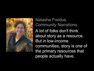 Natasha Freidus,
Community Narrations
A lot of folks don't think
about story as a resource.
But in low-income
communities, story is one of
the primary resources that
people actually have.
 