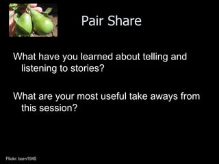 Pair Share

   What have you learned about telling and
    listening to stories?

   What are your most useful take aways from
    this session?




Flickr: born1945
 