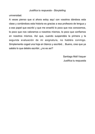 Justifica tu respuesta - Storytelling
universidad.
A veces pienso que si ahora estoy aquí con vosotros dándoos esta
clase y contándoos esta historia es gracias a esa profesora de lengua y
a ese papel que escribí y que me enseñó lo poco que nos conocemos,
lo poco que nos valoramos a nosotros mismos, lo poco que confiamos
en nosotros mismos. Así que, cuando suspendáis la primera y la
segunda evaluación de mi asignatura, no habléis conmigo.
Simplemente coged una hoja en blanco y escribid… Bueno, creo que ya
sabéis lo que debéis escribir, ¿no es así?
Santiago Moll Vaquer
Justifica tu respuesta
 