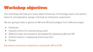 Workshop objectives
The workshop will help you know about Immersive Technology space and what it
takes to conceptualize, design and built an immersive experience
We are going to take a glance at AR and VR technologies from different angles
● Hardware
● Industry where it’s actively being used
● Different tools and solutions developed for deploying AR and VR
● Critical choices in deploying Immersive tech
● Design
Develop an Immersive experience using both AR and VR
 