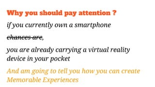 Why you should pay attention ?
if you currently own a smartphone
chances are,
you are already carrying a virtual reality
device in your pocket
And am going to tell you how you can create
Memorable Experiences
 