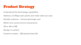 Product Strategy
Understand the technology capabilities
Address 2-3 Major pain points and make solid use case
Identify audience - niche/scale/single user
What’s the current end to end process
VR or AR or MR
Design in context
Content creation - 360 photo/video/3d
 