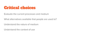 Critical choices
Evaluate the current processes and medium
What alternatives available that people are used to?
Understand the nature of medium
Understand the context of use
 