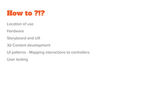 How to ?!?
Location of use
Hardware
Storyboard and UX
3d Content development
UI patterns - Mapping interactions to controllers
User testing
 