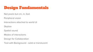 Design Fundamentals
Not pixels but cm, m, feet
Peripheral vision
Interactions attached to world UI
Skybox
Spatial sound
Modes of interactions
Design for Collaboration
Text with Background - solid or translucent
 