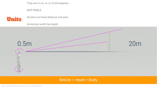 Units
https://virtualrealitypop.com/practical-vr-ce80427e8e9d
Reticle > Head > Body
They are in cm, m, in, ft and degrees
NOT PIXELS
Screens are fixed distance and area
Immersive world has depth
 