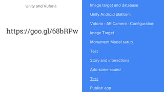 Unity and Vuforia Image target and database
Unity Android platform
Vuforia - AR Camera - Configuration
Image Target
Monument Model setup
Test
Story and interactions
Add some sound
Test
Publish app
https://goo.gl/68bRPw
 