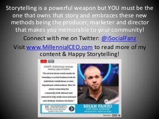 Storytelling is a powerful weapon but YOU must be the 
one that owns that story and embraces these new 
methods being the producer, marketer and director 
that makes you memorable to your community! 
Connect with me on Twitter: @iSocialFanz 
Visit www.MillennialCEO.com to read more of my 
content & Happy Storytelling! 
