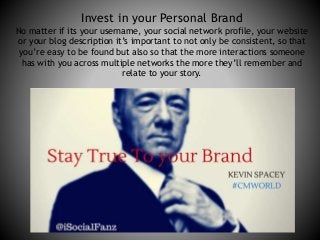 Invest in your Personal Brand 
No matter if its your username, your social network profile, your website 
or your blog description it’s important to not only be consistent, so that 
you’re easy to be found but also so that the more interactions someone 
has with you across multiple networks the more they’ll remember and 
relate to your story. 
 