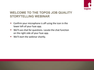 WELCOME TO THE TOPOS JOB QUALITY
STORYTELLING WEBINAR
 Confirm your microphone is off using the icon in the
lower left of your fuze app.
 We’ll use chat for questions. Locate the chat function
on the right side of your fuze app.
 We’ll start the webinar shortly.
 
