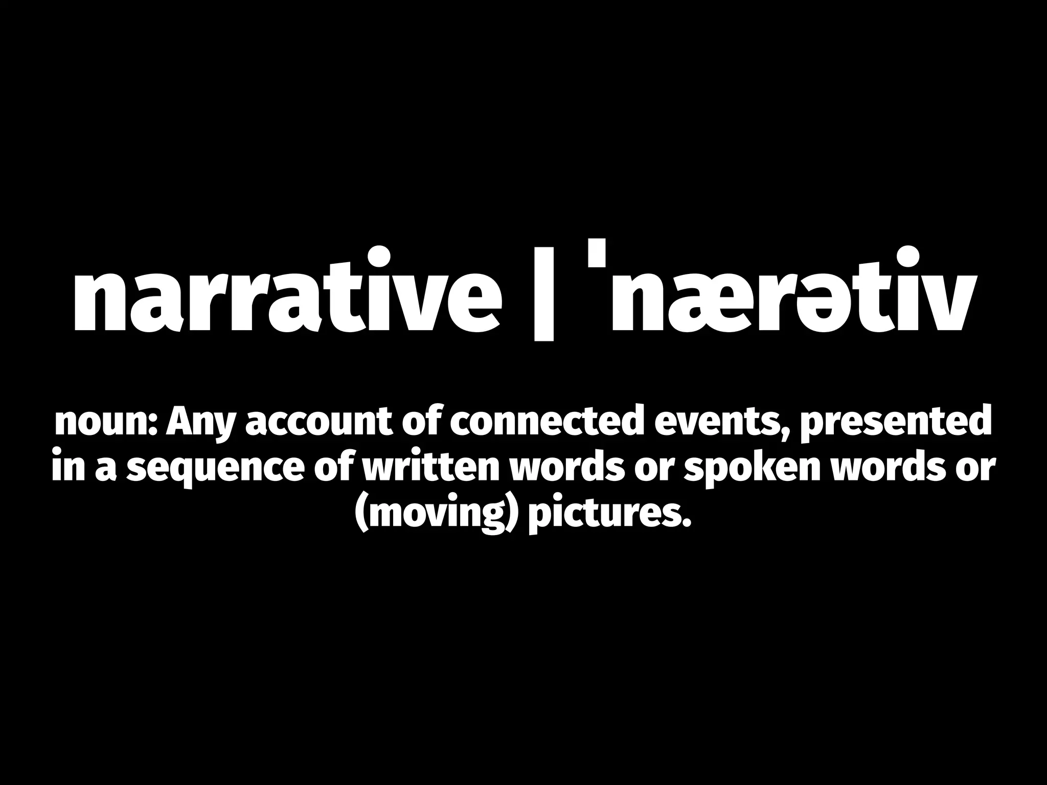 narrative | ˈnærətiv
noun: Any account of connected events, presented
in a sequence of written words or spoken words or
(moving) pictures.
 