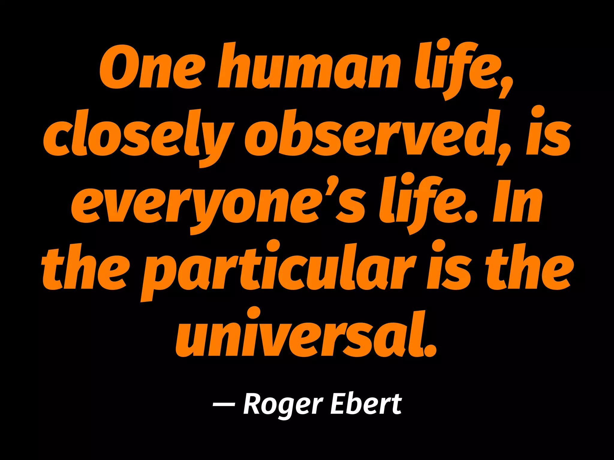 One human life,
closely observed, is
everyone’s life. In
the particular is the
universal.
— Roger Ebert
 
