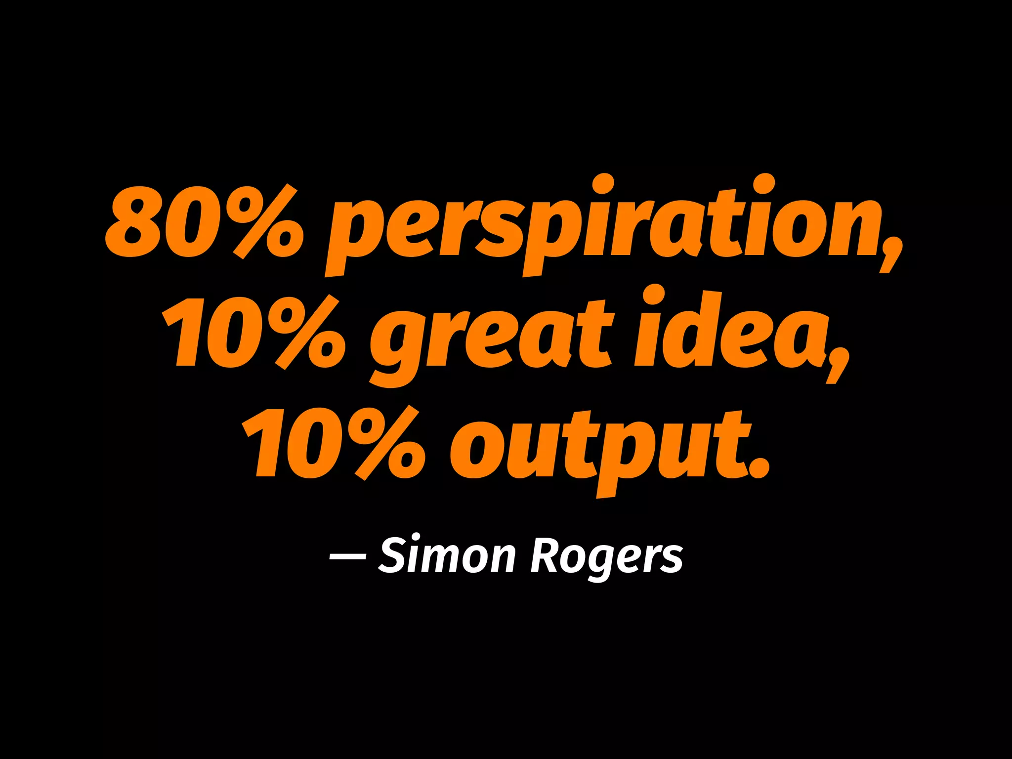 80% perspiration,
10% great idea,
10% output.
— Simon Rogers
 