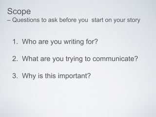 1. Who are you writing for?
2. What are you trying to communicate?
3. Why is this important?
Scope
– Questions to ask before you start on your story
 