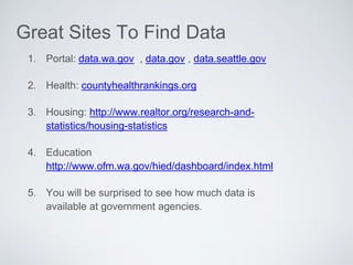 1. Portal: data.wa.gov , data.gov , data.seattle.gov
2. Health: countyhealthrankings.org
3. Housing: http://www.realtor.org/research-and-
statistics/housing-statistics
4. Education
http://www.ofm.wa.gov/hied/dashboard/index.html
5. You will be surprised to see how much data is
available at government agencies.
Great Sites To Find Data
 