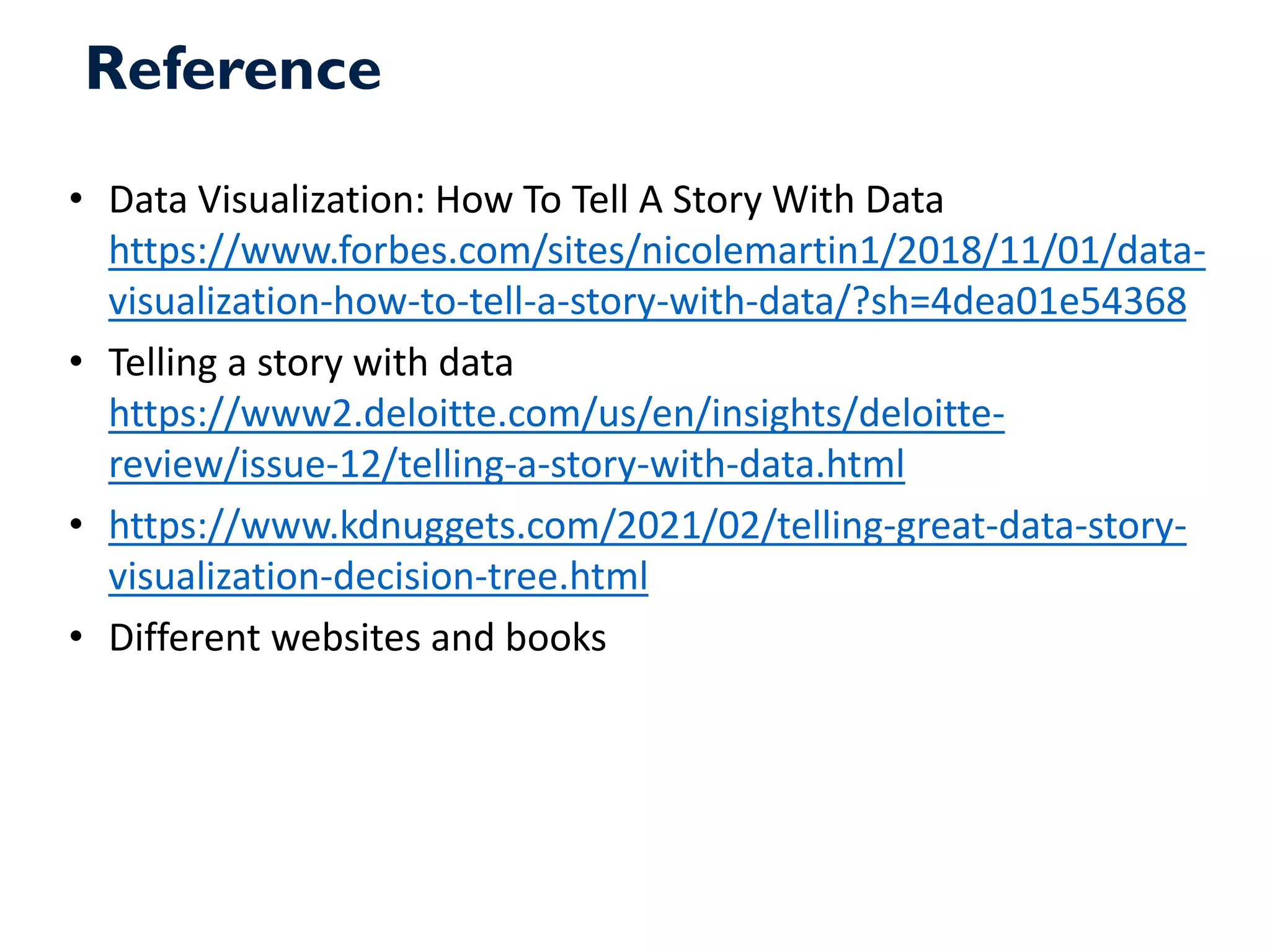 Reference
• Data Visualization: How To Tell A Story With Data
https://www.forbes.com/sites/nicolemartin1/2018/11/01/data-
visualization-how-to-tell-a-story-with-data/?sh=4dea01e54368
• Telling a story with data
https://www2.deloitte.com/us/en/insights/deloitte-
review/issue-12/telling-a-story-with-data.html
• https://www.kdnuggets.com/2021/02/telling-great-data-story-
visualization-decision-tree.html
• Different websites and books
 