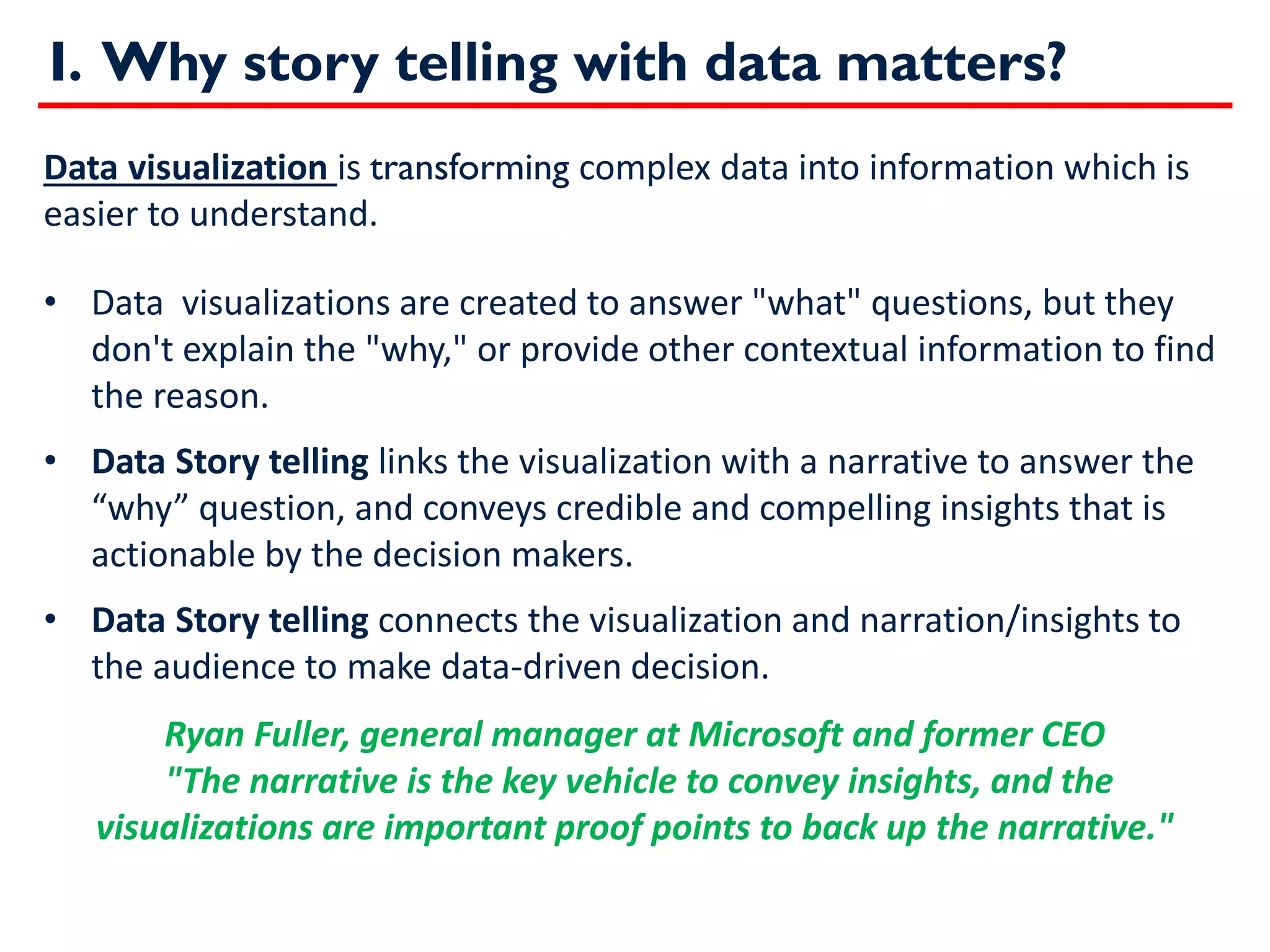 I. Why story telling with data matters?
Data visualization is transforming complex data into information which is
easier to understand.
• Data visualizations are created to answer "what" questions, but they
don't explain the "why," or provide other contextual information to find
the reason.
• Data Story telling links the visualization with a narrative to answer the
“why” question, and conveys credible and compelling insights that is
actionable by the decision makers.
• Data Story telling connects the visualization and narration/insights to
the audience to make data-driven decision.
Ryan Fuller, general manager at Microsoft and former CEO
"The narrative is the key vehicle to convey insights, and the
visualizations are important proof points to back up the narrative."
 