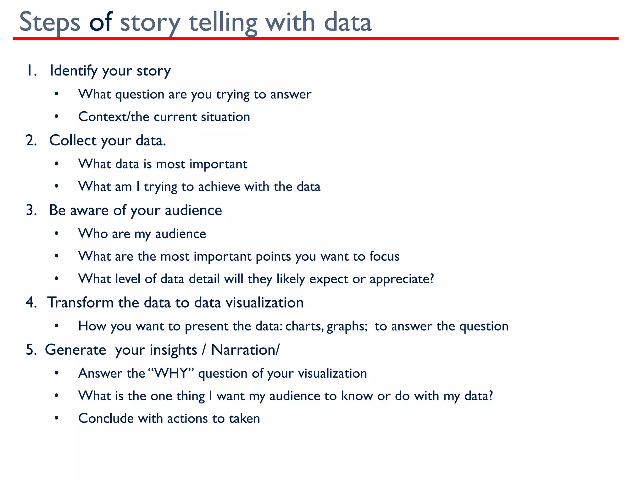Steps of story telling with data
1. Identify your story
• What question are you trying to answer
• Context/the current situation
2. Collect your data.
• What data is most important
• What am I trying to achieve with the data
3. Be aware of your audience
• Who are my audience
• What are the most important points you want to focus
• What level of data detail will they likely expect or appreciate?
4. Transform the data to data visualization
• How you want to present the data: charts, graphs; to answer the question
5. Generate your insights / Narration/
• Answer the “WHY” question of your visualization
• What is the one thing I want my audience to know or do with my data?
• Conclude with actions to taken
 