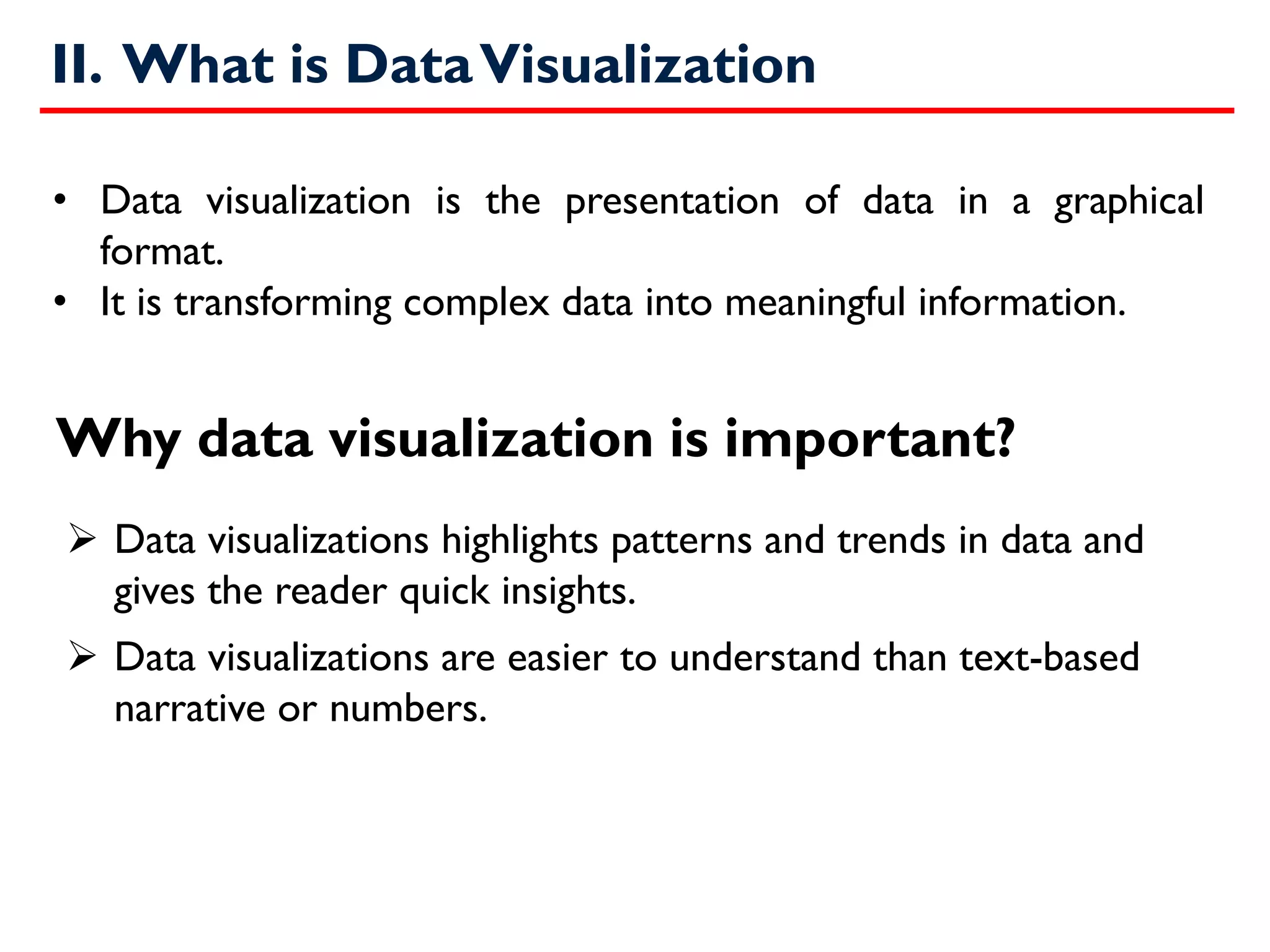 II. What is DataVisualization
➢ Data visualizations highlights patterns and trends in data and
gives the reader quick insights.
➢ Data visualizations are easier to understand than text-based
narrative or numbers.
• Data visualization is the presentation of data in a graphical
format.
• It is transforming complex data into meaningful information.
Why data visualization is important?
 