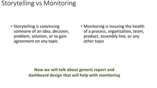 Storytelling vs Monitoring
• Storytelling is convincing
someone of an idea, decision,
problem, solution, or to gain
agreement on any topic
• Monitoring is insuring the health
of a process, organization, team,
product, assembly line, or any
other topic
Now we will talk about generic report and
dashboard design that will help with monitoring
 