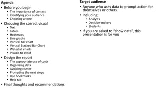 Agenda
• Before you begin
• The importance of context
• Identifying your audience
• Choosing a tone
• Choosing the correct visual
• Text
• Tables
• Heatmaps
• Line graphs
• Vertical bar chart
• Vertical Stacked Bar Chart
• Waterfall charts
• Visuals to avoid
• Design the report
• The appropriate use of color
• Organizing data
• Avoiding clutter
• Prompting the next steps
• Use bookmarks
• Help tab
• Final thoughts and recommendations
Target audience
• Anyone who uses data to prompt action for
themselves or others
• Including:
• Analysts
• Decision-makers
• Students
• If you are asked to “show data”, this
presentation is for you
 