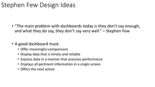 Stephen Few Design Ideas
• “The main problem with dashboards today is they don’t say enough,
and what they do say, they don’t say very well.” – Stephen Few
• A good dashboard must:
• Offer meaningful comparisons
• Display data that is timely and reliable
• Express data in a manner that assesses performance
• Displays all pertinent information in a single screen
• Offers the next action
 